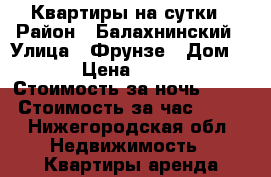 Квартиры на сутки › Район ­ Балахнинский › Улица ­ Фрунзе › Дом ­ 1 › Цена ­ 1 000 › Стоимость за ночь ­ 800 › Стоимость за час ­ 250 - Нижегородская обл. Недвижимость » Квартиры аренда посуточно   . Нижегородская обл.